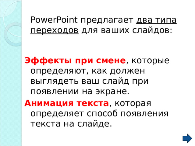  PowerPoint предлагает два типа переходов для ваших слайдов: Эффекты при смене , которые определяют, как должен выглядеть ваш слайд при появлении на экране. Анимация текста , которая определяет способ появления текста на слайде. 