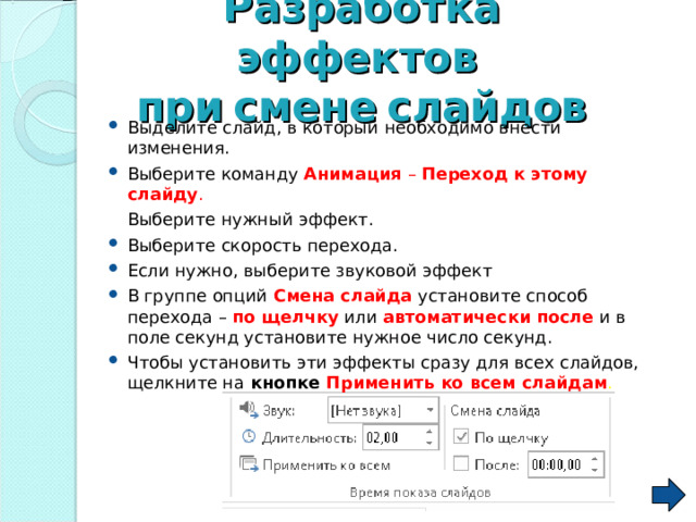 Разработка  эффектов   при  смене  слайдов Выделите слайд, в который необходимо внести изменения. Выберите команду Анимация – Переход к этому слайду .  Выберите нужный эффект. Выберите скорость перехода. Если нужно, выберите звуковой эффект В группе опций Смена  слайда  установите способ перехода – по  щелчку или автоматически  после  и в поле секунд установите нужное число секунд. Чтобы установить эти эффекты сразу для всех слайдов, щелкните на кнопке Применить  ко  всем  слайдам . 