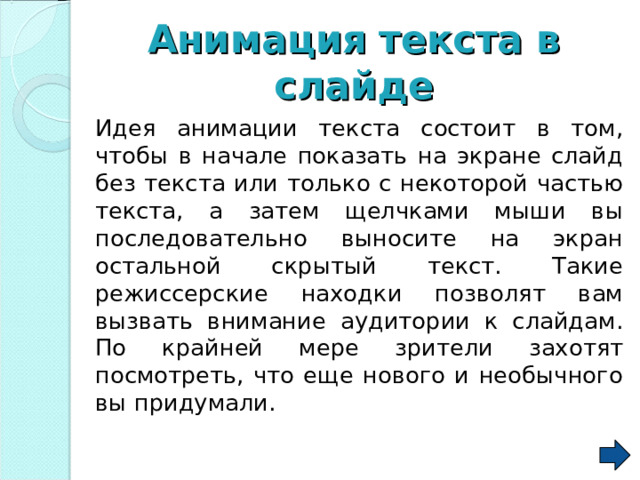 Анимация  текста в слайде  Идея анимации текста состоит в том, чтобы в начале показать на экране слайд без текста или только с некоторой частью текста, а затем щелчками мыши вы последовательно выносите на экран остальной скрытый текст. Такие режиссерские находки позволят вам вызвать внимание аудитории к слайдам. По крайней мере зрители захотят посмотреть, что еще нового и необычного вы придумали. 