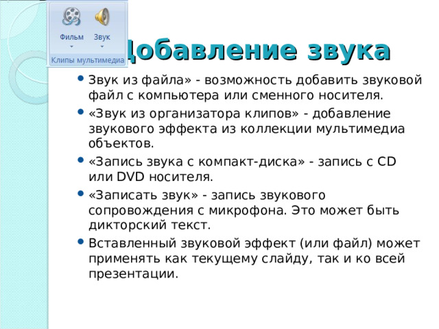 Добавление звука Звук из файла» - возможность добавить звуковой файл с компьютера или сменного носителя. «Звук из организатора клипов» - добавление звукового эффекта из коллекции мультимедиа объектов. «Запись звука с компакт-диска» - запись с CD или DVD носителя. «Записать звук» - запись звукового сопровождения с микрофона. Это может быть дикторский текст. Вставленный звуковой эффект (или файл) может применять как текущему слайду, так и ко всей презентации.  