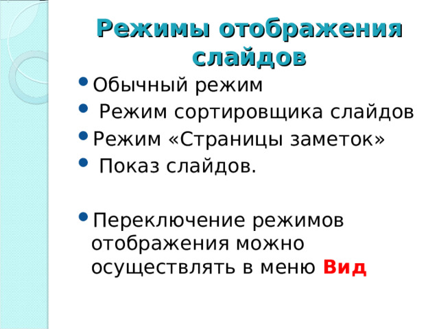 Режимы отображения слайдов Обычный режим  Режим сортировщика слайдов Режим «Страницы заметок»  Показ слайдов.  Переключение режимов отображения можно осуществлять в меню  Вид   Для эффективного применения PowerPoint при создании и редактировании презентаций необходимо использовать различные режимы просмотра документов. Режимы представляют собой разные способы отображения слайдов на экране. К основным режимам, применяемым в PowerPoint, относятся: обычный режим и режим сортировщика слайдов.  