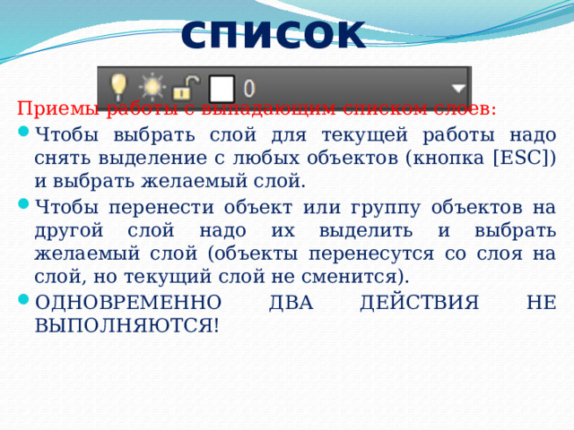 Выпадающий список Приемы работы с выпадающим списком слоев: Чтобы выбрать слой для текущей работы надо снять выделение с любых объектов (кнопка [ESC]) и выбрать желаемый слой. Чтобы перенести объект или группу объектов на другой слой надо их выделить и выбрать желаемый слой (объекты перенесутся со слоя на слой, но текущий слой не сменится). ОДНОВРЕМЕННО ДВА ДЕЙСТВИЯ НЕ ВЫПОЛНЯЮТСЯ! 