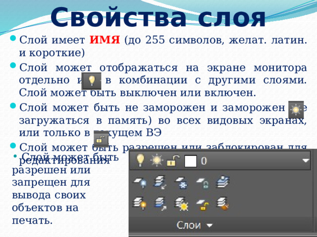 Свойства слоя Слой имеет ИМЯ (до 255 символов, желат. латин. и короткие) Слой может отображаться на экране монитора отдельно или в комбинации с другими слоями. Слой может быть выключен или включен. Слой может быть не заморожен и заморожен (не загружаться в память) во всех видовых экранах, или только в текущем ВЭ Слой может быть разрешен или заблокирован для редактирования  Слой может быть разрешен или запрещен для вывода своих объектов на печать. 