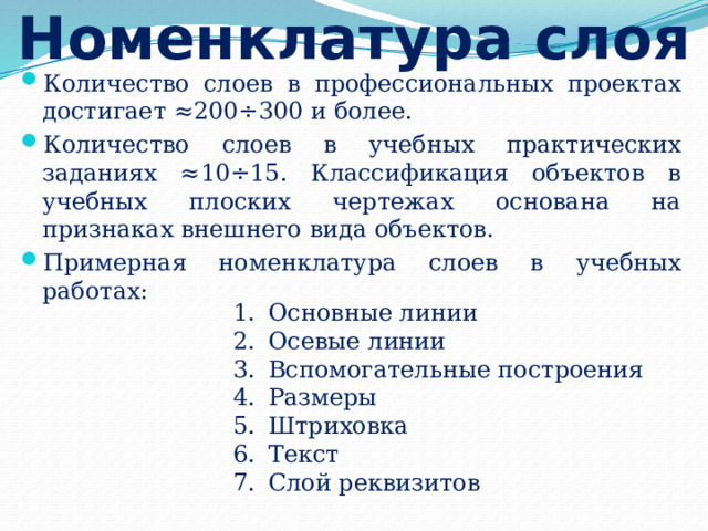 Номенклатура слоя Количество слоев в профессиональных проектах достигает ≈200÷300 и более. Количество слоев в учебных практических заданиях ≈10÷15. Классификация объектов в учебных плоских чертежах основана на признаках внешнего вида объектов. Примерная номенклатура слоев в учебных работах: Основные линии Осевые линии Вспомогательные построения Размеры Штриховка Текст Слой реквизитов 