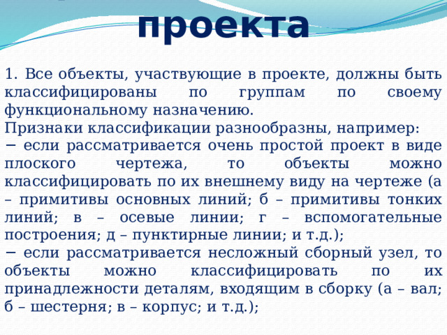 Правила создания проекта  1. Все объекты, участвующие в проекте, должны быть классифицированы по группам по своему функциональному назначению. Признаки классификации разнообразны, например: − если рассматривается очень простой проект в виде плоского чертежа, то объекты можно классифицировать по их внешнему виду на чертеже (а – примитивы основных линий; б – примитивы тонких линий; в – осевые линии; г – вспомогательные построения; д – пунктирные линии; и т.д.); − если рассматривается несложный сборный узел, то объекты можно классифицировать по их принадлежности деталям, входящим в сборку (а – вал; б – шестерня; в – корпус; и т.д.); 