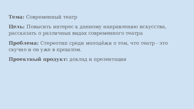 . Тема: Современный театр Цель: Повысить интерес к данному направлению искусства, рассказать о различных видах современного театра Проблема: Стереотип среди молодёжи о том, что театр - это скучно и он уже в прошлом. Проектный продукт: доклад и презентация 