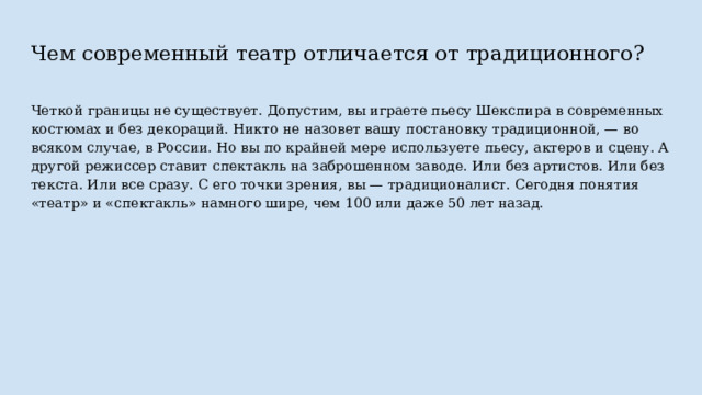 Чем современный театр отличается от традиционного? Четкой границы не существует. Допустим, вы играете пьесу Шекспира в современных костюмах и без декораций. Никто не назовет вашу постановку традиционной, — во всяком случае, в России. Но вы по крайней мере используете пьесу, актеров и сцену. А другой режиссер ставит спектакль на заброшенном заводе. Или без артистов. Или без текста. Или все сразу. С его точки зрения, вы — традиционалист. Сегодня понятия «театр» и «спектакль» намного шире, чем 100 или даже 50 лет назад. 