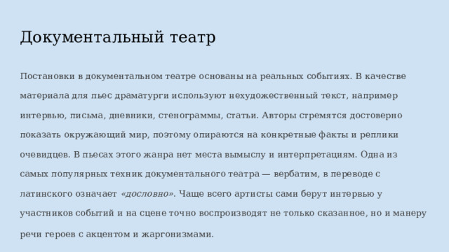 Документальный театр Постановки в документальном театре основаны на реальных событиях. В качестве материала для пьес драматурги используют нехудожественный текст, например интервью, письма, дневники, стенограммы, статьи. Авторы стремятся достоверно показать окружающий мир, поэтому опираются на конкретные факты и реплики очевидцев. В пьесах этого жанра нет места вымыслу и интерпретациям. Одна из самых популярных техник документального театра — вербатим, в переводе с латинского означает «дословно» . Чаще всего артисты сами берут интервью у участников событий и на сцене точно воспроизводят не только сказанное, но и манеру речи героев с акцентом и жаргонизмами.  