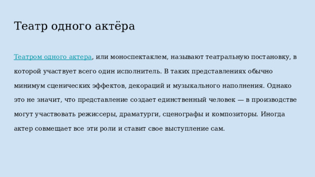 Театр одного актёра Театром одного актера , или моноспектаклем, называют театральную постановку, в которой участвует всего один исполнитель. В таких представлениях обычно минимум сценических эффектов, декораций и музыкального наполнения. Однако это не значит, что представление создает единственный человек — в производстве могут участвовать режиссеры, драматурги, сценографы и композиторы. Иногда актер совмещает все эти роли и ставит свое выступление сам. 
