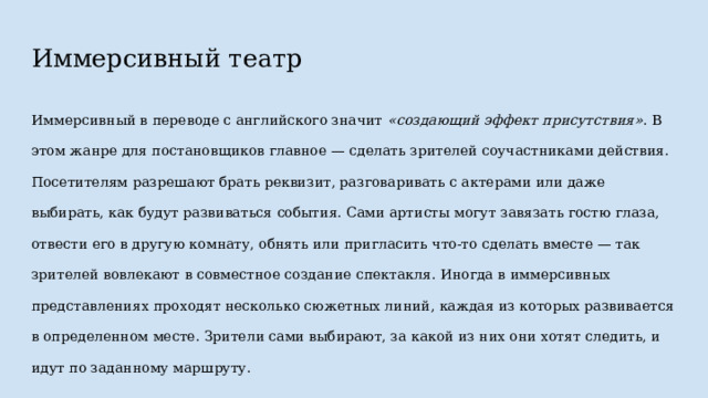 Иммерсивный театр Иммерсивный в переводе с английского значит «создающий эффект присутствия» . В этом жанре для постановщиков главное — сделать зрителей соучастниками действия. Посетителям разрешают брать реквизит, разговаривать с актерами или даже выбирать, как будут развиваться события. Сами артисты могут завязать гостю глаза, отвести его в другую комнату, обнять или пригласить что-то сделать вместе — так зрителей вовлекают в совместное создание спектакля. Иногда в иммерсивных представлениях проходят несколько сюжетных линий, каждая из которых развивается в определенном месте. Зрители сами выбирают, за какой из них они хотят следить, и идут по заданному маршруту. 