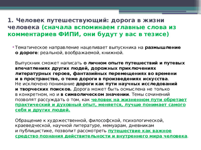 1. Человек путешествующий: дорога в жизни человека (сначала вспоминаем главные слова из комментариев ФИПИ, они будут у вас в тезисе) Тематическое направление нацеливает выпускника на  размышление о дороге : реальной, воображаемой, книжной.   Выпускник сможет написать о личном опыте путешествий и путевых впечатлениях других людей, дорожных приключениях литературных героев, фантазийных перемещениях во времени и в пространстве, о теме дороги в произведениях искусства . Не исключено понимание дороги как пути научных исследований и творческих поисков. Дорога может быть осмыслена не только в конкретном, но и  в символическом значении . Темы сочинений позволят рассуждать о том, как человек на жизненном пути обретает практический и духовный опыт, меняется, лучше понимает самого себя и других людей.   Обращение к художественной, философской, психологической, краеведческой, научной литературе, мемуарам, дневникам и публицистике, позволит рассмотреть путешествие как важное средство познания действительности и внутреннего мира человека . 