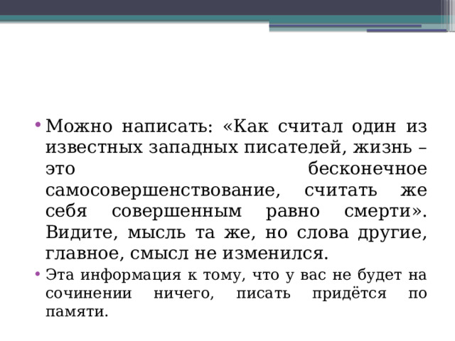 Можно написать: «Как считал один из известных западных писателей, жизнь – это бесконечное самосовершенствование, считать же себя совершенным равно смерти». Видите, мысль та же, но слова другие, главное, смысл не изменился. Эта информация к тому, что у вас не будет на сочинении ничего, писать придётся по памяти. 