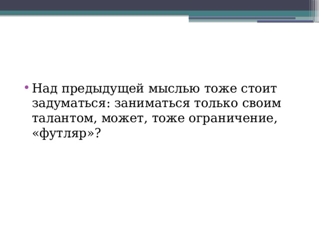 Над предыдущей мыслью тоже стоит задуматься: заниматься только своим талантом, может, тоже ограничение, «футляр»? 