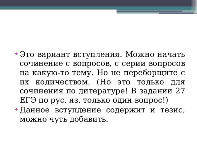 Это вариант вступления. Можно начать сочинение с вопросов, с серии вопросов на какую-то тему. Но не переборщите с их количеством. (Но это только для сочинения по литературе! В задании 27 ЕГЭ по рус. яз. только один вопрос!) Данное вступление содержит и тезис, можно чуть добавить. 