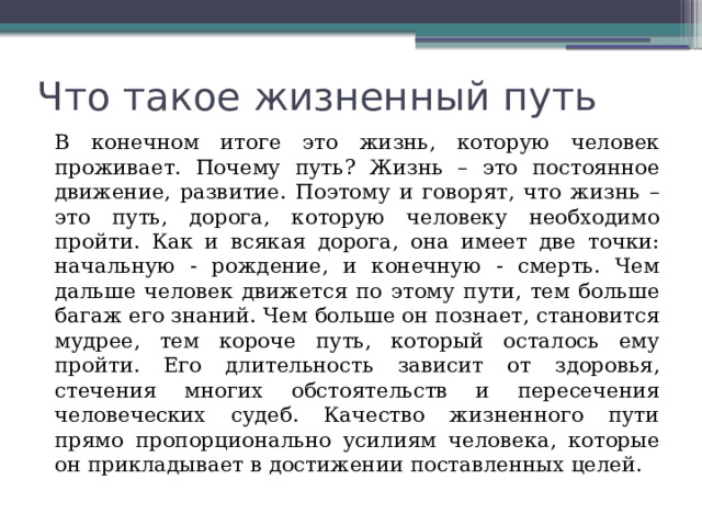 Что такое жизненный путь  В конечном итоге это жизнь, которую человек проживает. Почему путь? Жизнь – это постоянное движение, развитие. Поэтому и говорят, что жизнь – это путь, дорога, которую человеку необходимо пройти. Как и всякая дорога, она имеет две точки: начальную - рождение, и конечную - смерть. Чем дальше человек движется по этому пути, тем больше багаж его знаний. Чем больше он познает, становится мудрее, тем короче путь, который осталось ему пройти. Его длительность зависит от здоровья, стечения многих обстоятельств и пересечения человеческих судеб. Качество жизненного пути прямо пропорционально усилиям человека, которые он прикладывает в достижении поставленных целей. 