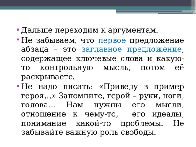 Дальше переходим к аргументам. Не забываем, что первое предложение абзаца – это заглавное предложение , содержащее ключевые слова и какую-то контрольную мысль, потом её раскрываете. Не надо писать: «Приведу в пример героя…» Запомните, герой – руки, ноги, голова… Нам нужны его мысли, отношение к чему-то, его идеалы, понимание какой-то проблемы. Не забывайте важную роль свободы. 