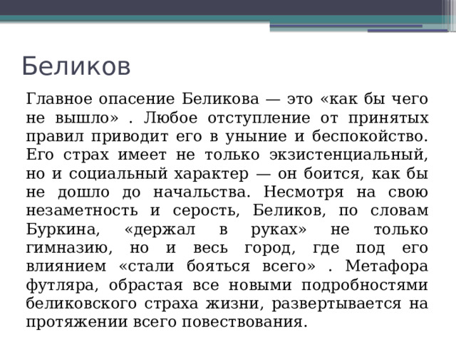 Беликов  Главное опасение Беликова — это «как бы чего не вышло» . Любое отступление от принятых правил приводит его в уныние и беспокойство. Его страх имеет не только экзистенциальный, но и социальный характер — он боится, как бы не дошло до начальства. Несмотря на свою незаметность и серость, Беликов, по словам Буркина, «держал в руках» не только гимназию, но и весь город, где под его влиянием «стали бояться всего» . Метафора футляра, обрастая все новыми подробностями беликовского страха жизни, развертывается на протяжении всего повествования. 