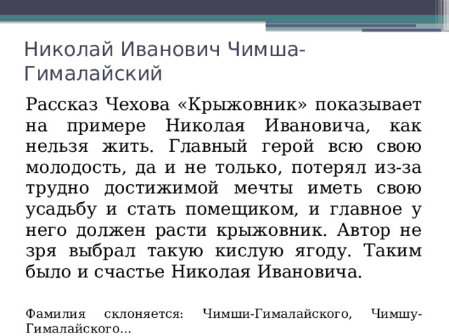 Николай Иванович Чимша-Гималайский Рассказ Чехова «Крыжовник» показывает на примере Николая Ивановича, как нельзя жить. Главный герой всю свою молодость, да и не только, потерял из-за трудно достижимой мечты иметь свою усадьбу и стать помещиком, и главное у него должен расти крыжовник. Автор не зря выбрал такую кислую ягоду. Таким было и счастье Николая Ивановича. Фамилия склоняется: Чимши-Гималайского, Чимшу-Гималайского… 