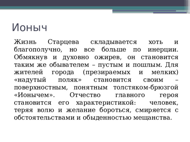 Ионыч Жизнь Старцева складывается хоть и благополучно, но все больше по инерции. Обмякнув и духовно ожирев, он становится таким же обывателем – пустым и пошлым. Для жителей города (презираемых и мелких) «надутый поляк» становится своим – поверхностным, понятным толстяком-брюзгой «Ионычем». Отчество главного героя становится его характеристикой: человек, теряя волю и желание бороться, смиряется с обстоятельствами и обыденностью мещанства. 