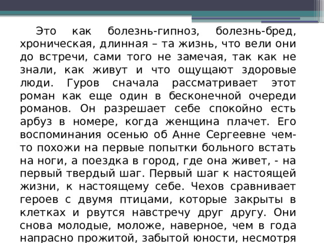  Это как болезнь-гипноз, болезнь-бред, хроническая, длинная – та жизнь, что вели они до встречи, сами того не замечая, так как не знали, как живут и что ощущают здоровые люди. Гуров сначала рассматривает этот роман как еще один в бесконечной очереди романов. Он разрешает себе спокойно есть арбуз в номере, когда женщина плачет. Его воспоминания осенью об Анне Сергеевне чем-то похожи на первые попытки больного встать на ноги, а поездка в город, где она живет, - на первый твердый шаг. Первый шаг к настоящей жизни, к настоящему себе. Чехов сравнивает героев с двумя птицами, которые закрыты в клетках и рвутся навстречу друг другу. Они снова молодые, моложе, наверное, чем в года напрасно прожитой, забытой юности, несмотря на седину в волосах, печальный опыт прошлого. 