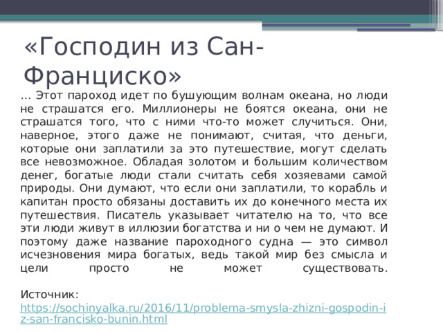 «Господин из Сан-Франциско» … Этот пароход идет по бушующим волнам океана, но люди не страшатся его. Миллионеры не боятся океана, они не страшатся того, что с ними что-то может случиться. Они, наверное, этого даже не понимают, считая, что деньги, которые они заплатили за это путешествие, могут сделать все невозможное. Обладая золотом и большим количеством денег, богатые люди стали считать себя хозяевами самой природы. Они думают, что если они заплатили, то корабль и капитан просто обязаны доставить их до конечного места их путешествия. Писатель указывает читателю на то, что все эти люди живут в иллюзии богатства и ни о чем не думают. И поэтому даже название пароходного судна — это символ исчезновения мира богатых, ведь такой мир без смысла и цели просто не может существовать. Источник:  https://sochinyalka.ru/2016/11/problema-smysla-zhizni-gospodin-iz-san-francisko-bunin.html 