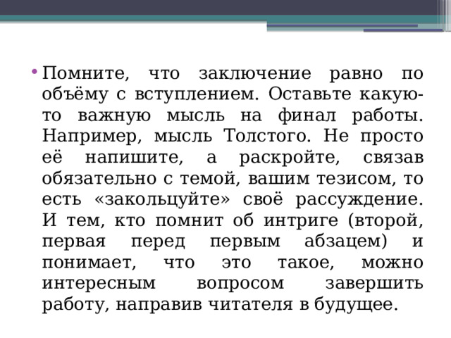 Помните, что заключение равно по объёму с вступлением. Оставьте какую-то важную мысль на финал работы. Например, мысль Толстого. Не просто её напишите, а раскройте, связав обязательно с темой, вашим тезисом, то есть «закольцуйте» своё рассуждение. И тем, кто помнит об интриге (второй, первая перед первым абзацем) и понимает, что это такое, можно интересным вопросом завершить работу, направив читателя в будущее. 