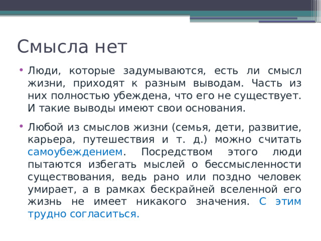 Смысла нет Люди, которые задумываются, есть ли смысл жизни, приходят к разным выводам. Часть из них полностью убеждена, что его не существует. И такие выводы имеют свои основания. Любой из смыслов жизни (семья, дети, развитие, карьера, путешествия и т. д.) можно считать самоубеждением . Посредством этого люди пытаются избегать мыслей о бессмысленности существования, ведь рано или поздно человек умирает, а в рамках бескрайней вселенной его жизнь не имеет никакого значения. С этим трудно согласиться. 