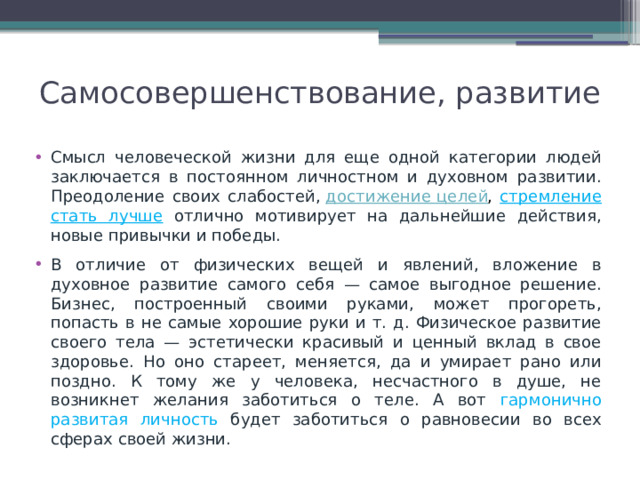 Самосовершенствование, развитие   Смысл человеческой жизни для еще одной категории людей заключается в постоянном личностном и духовном развитии. Преодоление своих слабостей,  достижение целей , стремление стать лучше отлично мотивирует на дальнейшие действия, новые привычки и победы. В отличие от физических вещей и явлений, вложение в духовное развитие самого себя — самое выгодное решение. Бизнес, построенный своими руками, может прогореть, попасть в не самые хорошие руки и т. д. Физическое развитие своего тела — эстетически красивый и ценный вклад в свое здоровье. Но оно стареет, меняется, да и умирает рано или поздно. К тому же у человека, несчастного в душе, не возникнет желания заботиться о теле. А вот гармонично развитая личность будет заботиться о равновесии во всех сферах своей жизни. 