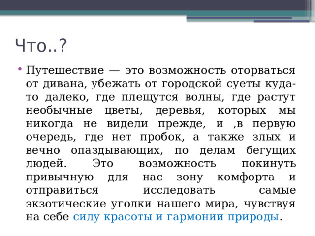 Что..? Путешествие — это возможность оторваться от дивана, убежать от городской суеты куда-то далеко, где плещутся волны, где растут необычные цветы, деревья, которых мы никогда не видели прежде, и ,в первую очередь, где нет пробок, а также злых и вечно опаздывающих, по делам бегущих людей. Это возможность покинуть привычную для нас зону комфорта и отправиться исследовать самые экзотические уголки нашего мира, чувствуя на себе силу красоты и гармонии природы . 