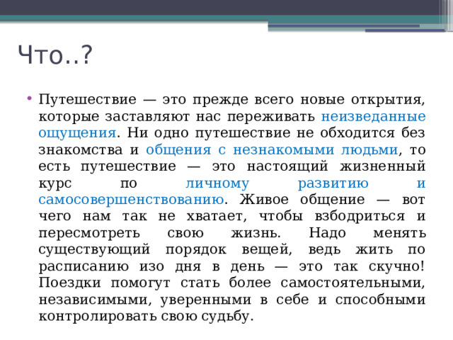 Что..? Путешествие — это прежде всего новые открытия, которые заставляют нас переживать неизведанные ощущения . Ни одно путешествие не обходится без знакомства и общения с незнакомыми людьми , то есть путешествие — это настоящий жизненный курс по личному развитию и самосовершенствованию . Живое общение — вот чего нам так не хватает, чтобы взбодриться и пересмотреть свою жизнь. Надо менять существующий порядок вещей, ведь жить по расписанию изо дня в день — это так скучно! Поездки помогут стать более самостоятельными, независимыми, уверенными в себе и способными контролировать свою судьбу. 