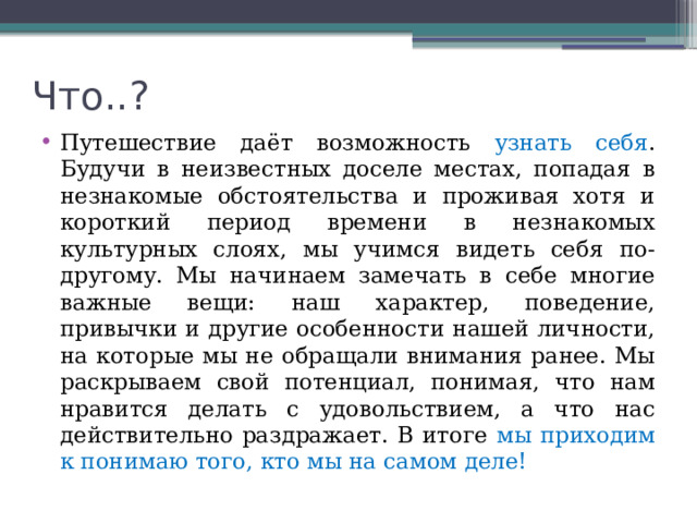 Что..? Путешествие даёт возможность узнать себя . Будучи в неизвестных доселе местах, попадая в незнакомые обстоятельства и проживая хотя и короткий период времени в незнакомых культурных слоях, мы учимся видеть себя по-другому. Мы начинаем замечать в себе многие важные вещи: наш характер, поведение, привычки и другие особенности нашей личности, на которые мы не обращали внимания ранее. Мы раскрываем свой потенциал, понимая, что нам нравится делать с удовольствием, а что нас действительно раздражает. В итоге мы приходим к понимаю того, кто мы на самом деле! 