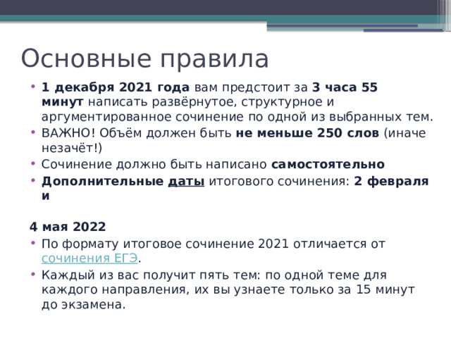 Основные правила 1 декабря 2021 года  вам предстоит за  3 часа 55 минут  написать развёрнутое, структурное и аргументированное сочинение по одной из выбранных тем. ВАЖНО! Объём должен быть  не меньше 250 слов  (иначе незачёт!) Сочинение должно быть написано  самостоятельно Дополнительные  даты  итогового сочинения:  2 февраля и 4 мая 2022 По формату итоговое сочинение 2021 отличается от  сочинения ЕГЭ . Каждый из вас получит пять тем: по одной теме для каждого направления, их вы узнаете только за 15 минут до экзамена.  