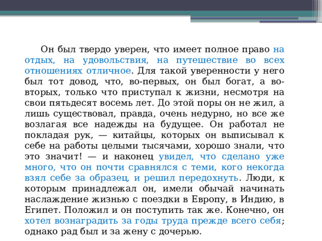  Он был твердо уверен, что имеет полное право на отдых, на удовольствия, на путешествие во всех отношениях отличное . Для такой уверенности у него был тот довод, что, во-первых, он был богат, а во-вторых, только что приступал к жизни, несмотря на свои пятьдесят восемь лет. До этой поры он не жил, а лишь существовал, правда, очень недурно, но все же возлагая все надежды на будущее. Он работал не покладая рук, — китайцы, которых он выписывал к себе на работы целыми тысячами, хорошо знали, что это значит! — и наконец увидел, что сделано уже много, что он почти сравнялся с теми, кого некогда взял себе за образец, и решил передохнуть . Люди, к которым принадлежал он, имели обычай начинать наслаждение жизнью с поездки в Европу, в Индию, в Египет. Положил и он поступить так же. Конечно, он хотел вознаградить за годы труда прежде всего себя ; однако рад был и за жену с дочерью.  