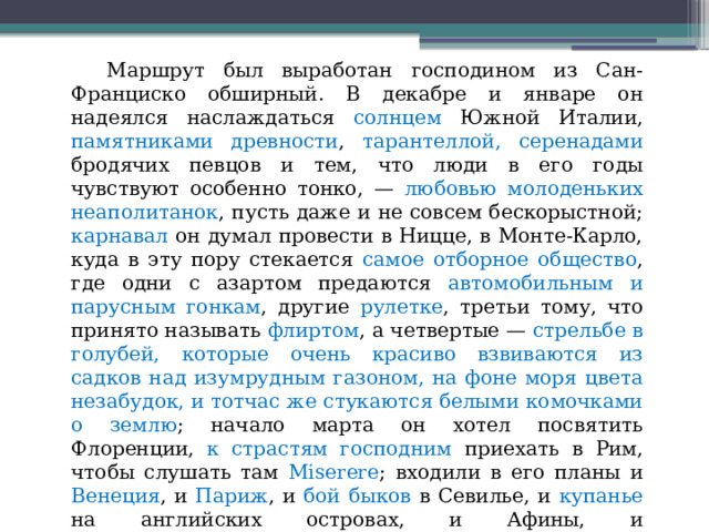  Маршрут был выработан господином из Сан-Франциско обширный. В декабре и январе он надеялся наслаждаться солнцем Южной Италии, памятниками древности , тарантеллой, серенадами бродячих певцов и тем, что люди в его годы чувствуют особенно тонко, — любовью молоденьких неаполитанок , пусть даже и не совсем бескорыстной; карнавал он думал провести в Ницце, в Монте-Карло, куда в эту пору стекается самое отборное общество , где одни с азартом предаются автомобильным и парусным гонкам , другие рулетке , третьи тому, что принято называть флиртом , а четвертые — стрельбе в голубей, которые очень красиво взвиваются из садков над изумрудным газоном, на фоне моря цвета незабудок, и тотчас же стукаются белыми комочками о землю ; начало марта он хотел посвятить Флоренции, к страстям господним приехать в Рим, чтобы слушать там Miserere ;    входили в его планы и Венеция , и Париж , и бой быков в Севилье, и купанье на английских островах, и Афины, и Константинополь, и Палестина, и Египет, и даже Япония, — разумеется, уже на обратном пути... 