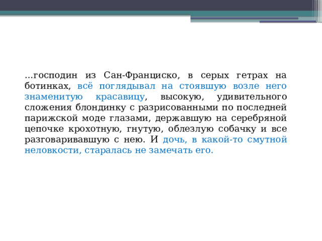 … господин из Сан-Франциско, в серых гетрах на ботинках, всё поглядывал на стоявшую возле него знаменитую красавицу , высокую, удивительного сложения блондинку с разрисованными по последней парижской моде глазами, державшую на серебряной цепочке крохотную, гнутую, облезлую собачку и все разговаривавшую с нею. И дочь, в какой-то смутной неловкости, старалась не замечать его. 