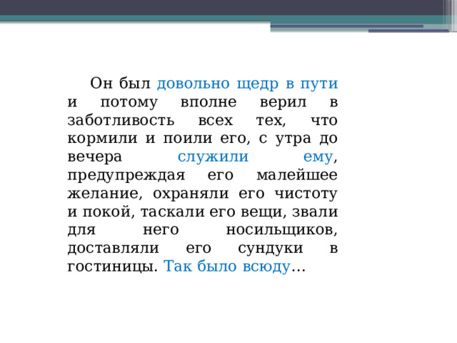  Он был довольно щедр в пути и потому вполне верил в заботливость всех тех, что кормили и поили его, с утра до вечера служили ему , предупреждая его малейшее желание, охраняли его чистоту и покой, таскали его вещи, звали для него носильщиков, доставляли его сундуки в гостиницы. Так было всюду … 