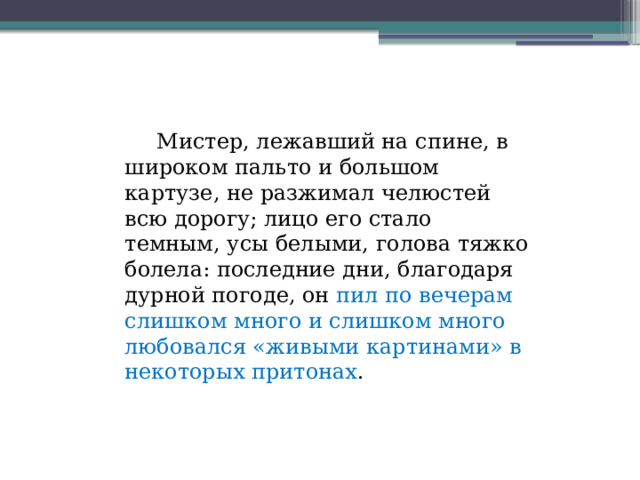  Мистер, лежавший на спине, в широком пальто и большом картузе, не разжимал челюстей всю дорогу; лицо его стало темным, усы белыми, голова тяжко болела: последние дни, благодаря дурной погоде, он пил по вечерам слишком много и слишком много любовался «живыми картинами» в некоторых притонах .  