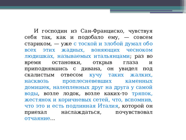  И господин из Сан-Франциско, чувствуя себя так, как и подобало ему, — совсем стариком, — уже с тоской и злобой думал обо всех этих жадных, воняющих чесноком людишках, называемых итальянцами ; раз во время остановки, открыв глаза и приподнявшись с дивана, он увидел под скалистым отвесом кучу таких жалких, насквозь проплесневевших каменных домишек, налепленных друг на друга у самой воды , возле лодок, возле каких-то тряпок, жестянок и коричневых сетей, что, вспомнив, что это и есть подлинная Италия , которой он приехал наслаждаться, почувствовал отчаяние ...  