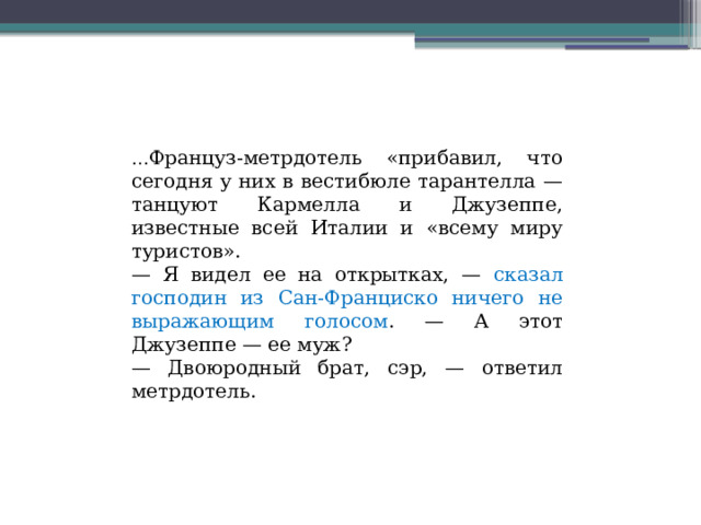 … Француз-метрдотель «прибавил, что сегодня у них в вестибюле тарантелла — танцуют Кармелла и Джузеппе, известные всей Италии и «всему миру туристов». — Я видел ее на открытках, — сказал господин из Сан-Франциско ничего не выражающим голосом . — А этот Джузеппе — ее муж? — Двоюродный брат, сэр, — ответил метрдотель. 