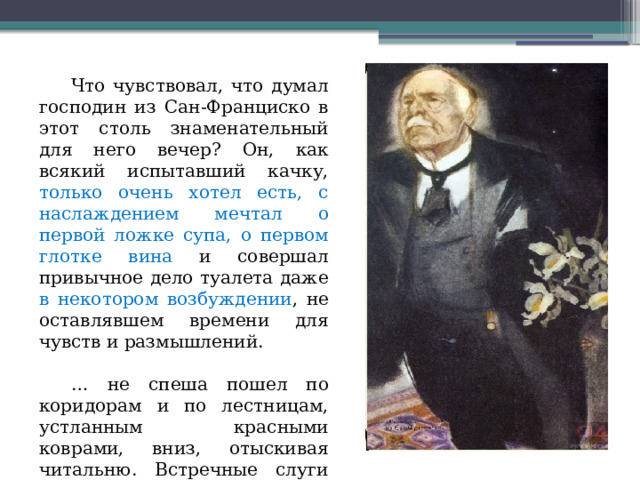  Что чувствовал, что думал господин из Сан-Франциско в этот столь знаменательный для него вечер? Он, как всякий испытавший качку, только очень хотел есть, с наслаждением мечтал о первой ложке супа, о первом глотке вина и совершал привычное дело туалета даже в некотором возбуждении , не оставлявшем времени для чувств и размышлений. … не спеша пошел по коридорам и по лестницам, устланным красными коврами, вниз, отыскивая читальню. Встречные слуги жались от него к стене, а он шёл, как бы не замечая их . 