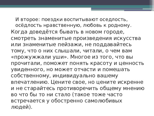 И второе: поездки воспитывают оседлость, осёдлость нравственную, любовь к родному. Когда доведётся бывать в новом городе, смотреть знаменитые произведения искусства или знаменитые пейзажи, не поддавайтесь тому, что о них слышали, читали, о чем вам «прожужжали уши». Многое из того, что вы прочитали, поможет понять красоту и ценность увиденного, но может отчасти и помешать собственному, индивидуально вашему впечатлению. Цените свое, но цените искренне и не старайтесь противоречить общему мнению во что бы то ни стало (такое тоже часто встречается у обостренно самолюбивых людей). 