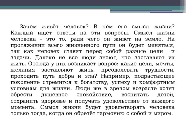  Зачем живёт человек? В чём его смысл жизни? Каждый ищет ответы на эти вопросы. Смысл жизни человека – это то, ради чего он живёт на земле. На протяжении всего жизненного пути он будет меняться, так как человек ставит перед собой разные цели и задачи. Далеко не все люди знают, что заставляет их жить. Отсюда у них возникает вопрос: какие цели, мечты, желания заставляют жить, преодолевать трудности, проходить путь добра и зла? Например, подрастающее поколение стремится к богатству, успеху и комфортным условиям для жизни. Люди же в зрелом возрасте хотят обрести душевное спокойствие, воспитать детей, сохранить здоровье и получать удовольствие от каждого момента. Смысл жизни будет удовлетворять человека только тогда, когда он обретёт гармонию с собой и миром. 