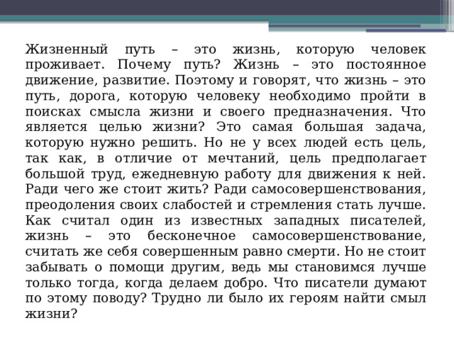  Жизненный путь – это жизнь, которую человек проживает. Почему путь? Жизнь – это постоянное движение, развитие. Поэтому и говорят, что жизнь – это путь, дорога, которую человеку необходимо пройти в поисках смысла жизни и своего предназначения. Что является целью жизни? Это самая большая задача, которую нужно решить. Но не у всех людей есть цель, так как, в отличие от мечтаний, цель предполагает большой труд, ежедневную работу для движения к ней. Ради чего же стоит жить? Ради самосовершенствования, преодоления своих слабостей и стремления стать лучше. Как считал один из известных западных писателей, жизнь – это бесконечное самосовершенствование, считать же себя совершенным равно смерти. Но не стоит забывать о помощи другим, ведь мы становимся лучше только тогда, когда делаем добро. Что писатели думают по этому поводу? Трудно ли было их героям найти смыл жизни? 