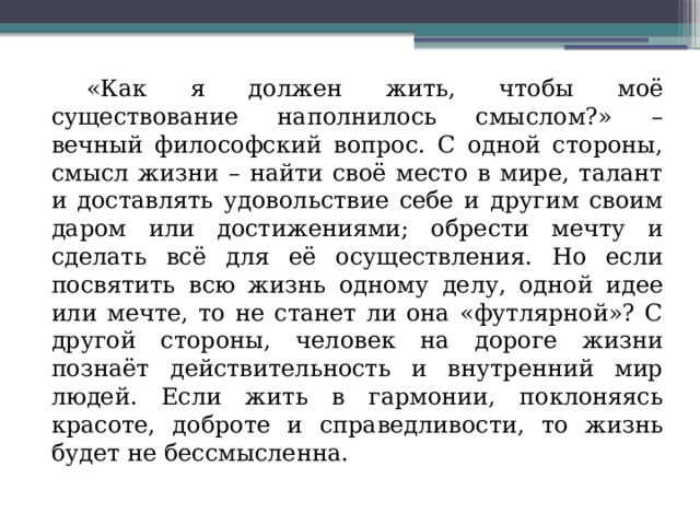  «Как я должен жить, чтобы моё существование наполнилось смыслом?» – вечный философский вопрос. С одной стороны, смысл жизни – найти своё место в мире, талант и доставлять удовольствие себе и другим своим даром или достижениями; обрести мечту и сделать всё для её осуществления. Но если посвятить всю жизнь одному делу, одной идее или мечте, то не станет ли она «футлярной»? С другой стороны, человек на дороге жизни познаёт действительность и внутренний мир людей. Если жить в гармонии, поклоняясь красоте, доброте и справедливости, то жизнь будет не бессмысленна. 