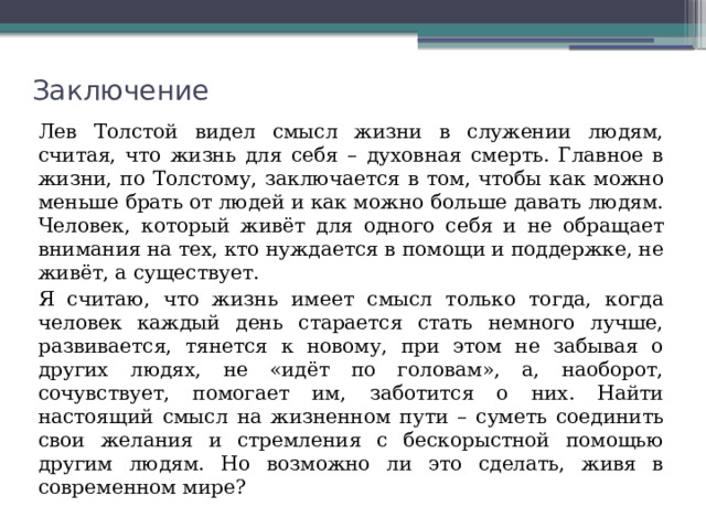 Заключение Лев Толстой видел смысл жизни в служении людям, считая, что жизнь для себя – духовная смерть. Главное в жизни, по Толстому, заключается в том, чтобы как можно меньше брать от людей и как можно больше давать людям. Человек, который живёт для одного себя и не обращает внимания на тех, кто нуждается в помощи и поддержке, не живёт, а существует. Я считаю, что жизнь имеет смысл только тогда, когда человек каждый день старается стать немного лучше, развивается, тянется к новому, при этом не забывая о других людях, не «идёт по головам», а, наоборот, сочувствует, помогает им, заботится о них. Найти настоящий смысл на жизненном пути – суметь соединить свои желания и стремления с бескорыстной помощью другим людям. Но возможно ли это сделать, живя в современном мире? 