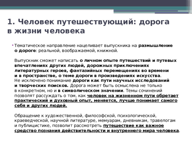 1. Человек путешествующий: дорога в жизни человека Тематическое направление нацеливает выпускника на  размышление о дороге : реальной, воображаемой, книжной. Выпускник сможет написать о личном опыте путешествий и путевых впечатлениях других людей, дорожных приключениях литературных героев, фантазийных перемещениях во времени и в пространстве, о теме дороги в произведениях искусства . Не исключено понимание дороги как пути научных исследований и творческих поисков. Дорога может быть осмыслена не только в конкретном, но и  в символическом значении . Темы сочинений позволят рассуждать о том, как человек на жизненном пути обретает практический и духовный опыт, меняется, лучше понимает самого себя и других людей. Обращение к художественной, философской, психологической, краеведческой, научной литературе, мемуарам, дневникам, травелогам и публицистике, позволит рассмотреть путешествие как важное средство познания действительности и внутреннего мира человека . 