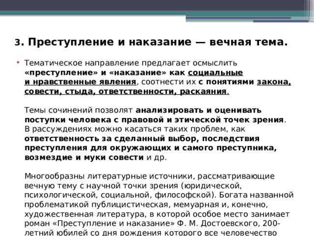 3 . Преступление и наказание — вечная тема. Тематическое направление предлагает осмыслить «преступление» и «наказание» как социальные и нравственные явления , соотнести их  с понятиями закона, совести, стыда, ответственности, раскаяния . Темы сочинений позволят анализировать и оценивать поступки человека с правовой и этической точек зрения . В рассуждениях можно касаться таких проблем, как ответственность за сделанный выбор, последствия преступления для окружающих и самого преступника, возмездие и муки совести и др. Многообразны литературные источники, рассматривающие вечную тему с научной точки зрения (юридической, психологической, социальной, философской). Богата названной проблематикой публицистическая, мемуарная и, конечно, художественная литература, в которой особое место занимает роман «Преступление и наказание» Ф. М. Достоевского, 200-летний юбилей со дня рождения которого все человечество будет отмечать в конце 2021 г. 