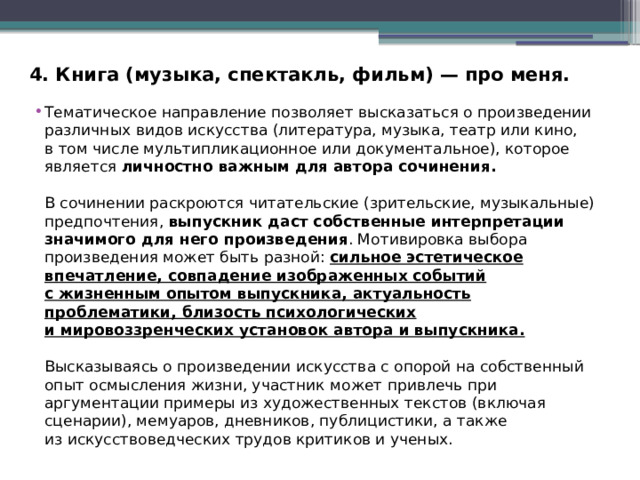 4. Книга (музыка, спектакль, фильм) — про меня. Тематическое направление позволяет высказаться о произведении различных видов искусства (литература, музыка, театр или кино, в том числе мультипликационное или документальное), которое является личностно важным для автора сочинения. В сочинении раскроются читательские (зрительские, музыкальные) предпочтения, выпускник даст собственные интерпретации значимого для него произведения . Мотивировка выбора произведения может быть разной: сильное эстетическое впечатление, совпадение изображенных событий с жизненным опытом выпускника, актуальность проблематики, близость психологических и мировоззренческих установок автора и выпускника. Высказываясь о произведении искусства с опорой на собственный опыт осмысления жизни, участник может привлечь при аргументации примеры из художественных текстов (включая сценарии), мемуаров, дневников, публицистики, а также из искусствоведческих трудов критиков и ученых. 