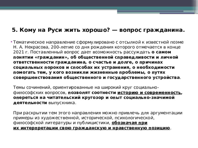 5. Кому на Руси жить хорошо? — вопрос гражданина. Тематическое направление сформулировано с отсылкой к известной поэме Н. А. Некрасова, 200-летие со дня рождения которого отмечается в конце 2021 г. Поставленный вопрос дает возможность рассуждать о самом понятии «гражданин», об общественной справедливости и личной ответственности гражданина, о счастье и долге, о причинах социальных пороков и способах их устранения, о необходимости помогать тем, у кого возникли жизненные проблемы, о путях совершенствования общественного и государственного устройства . Темы сочинений, ориентированные на широкий круг социально-философских вопросов, позволят соотнести историю и современность , опереться на читательский кругозор и опыт социально-значимой деятельности выпускника. При раскрытии тем этого направления можно привлечь для аргументации примеры из художественной, исторической, психологической, философской литературы и публицистики, обозначая при их интерпретации свою гражданскую и нравственную позицию . 