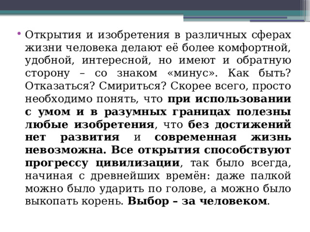 Открытия и изобретения в различных сферах жизни человека делают её более комфортной, удобной, интересной, но имеют и обратную сторону – со знаком «минус». Как быть? Отказаться? Смириться? Скорее всего, просто необходимо понять, что при использовании с умом и в разумных границах полезны любые изобретения , что без достижений нет развития и современная жизнь невозможна.  Все открытия способствуют прогрессу цивилизации , так было всегда, начиная с древнейших времён: даже палкой можно было ударить по голове, а можно было выкопать корень. Выбор – за человеком . 